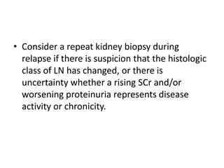 • Consider a repeat kidney biopsy during
  relapse if there is suspicion that the histologic
  class of LN has changed, or there is
  uncertainty whether a rising SCr and/or
  worsening proteinuria represents disease
  activity or chronicity.
 
