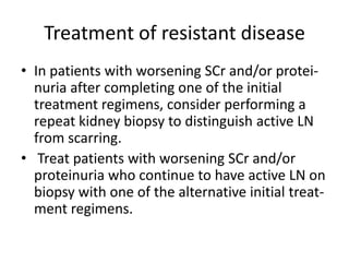 Treatment of resistant disease
• In patients with worsening SCr and/or protei-
  nuria after completing one of the initial
  treatment regimens, consider performing a
  repeat kidney biopsy to distinguish active LN
  from scarring.
• Treat patients with worsening SCr and/or
  proteinuria who continue to have active LN on
  biopsy with one of the alternative initial treat-
  ment regimens.
 