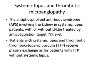 Systemic lupus and thrombotic
           microangiopathy
• The antiphospholipid anti-body syndrome
  (APS) involving the kidney in systemic lupus
  patients, with or without LN,be treated by
  anticoagulation target INR 2–3.
• Patients with systemic lupus and thrombotic
  thrombocytopenic purpura (TTP) receive
  plasma exchange as for patients with TTP
  without systemic lupus.
 