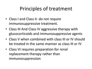 Principles of treatment
• Class I and Class II- do not require
  immunosuppressive treatment.
• Class III And Class IV aggressive therapy with
  glucocorticoids and immunosuppressive agents
• Class V when combined with class III or IV should
  be treated in the same manner as class III or IV
• Class VI requires preparation for renal
  replacement therapy rather than
  immunosuppression
 