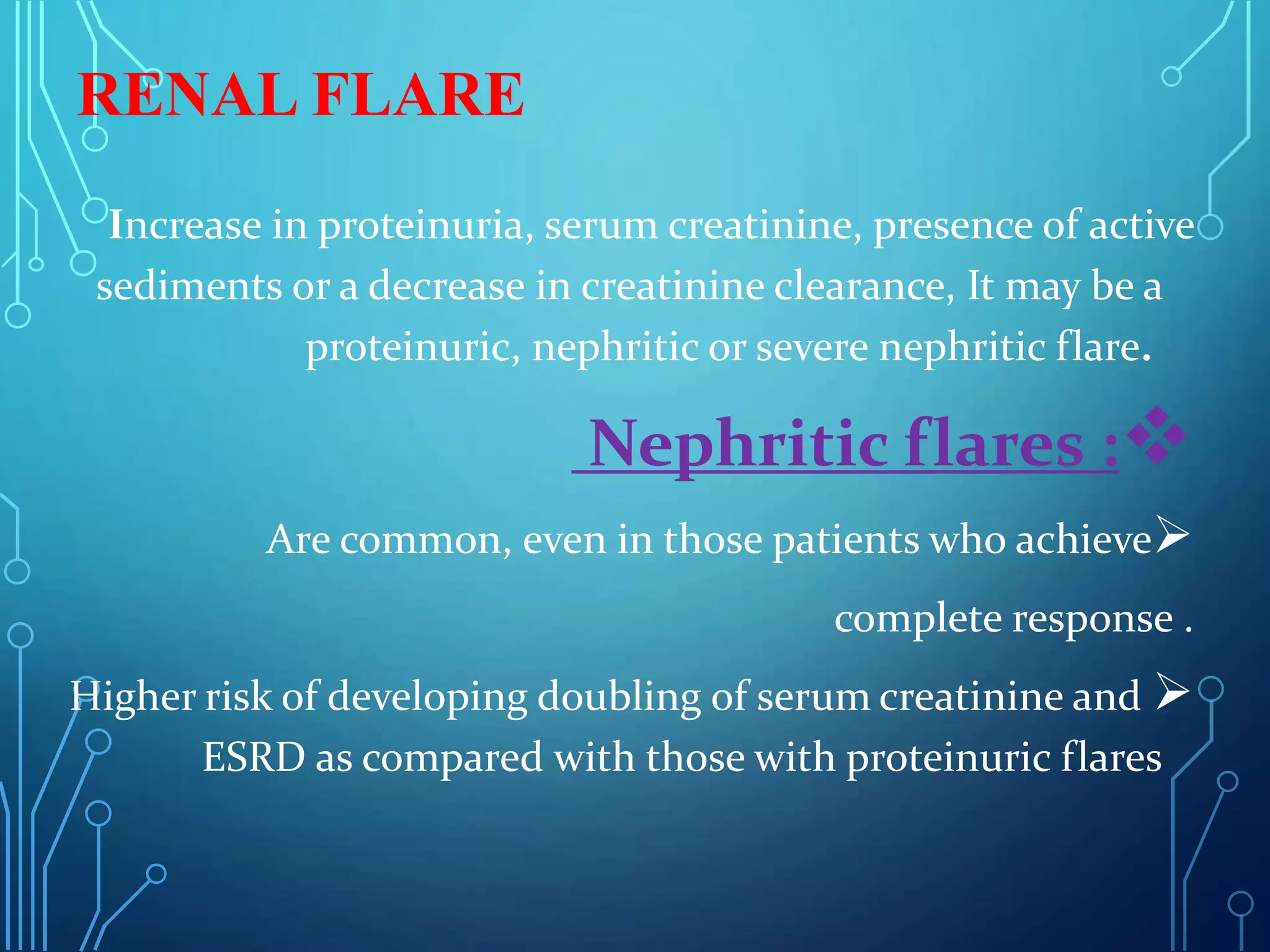RENAL FLARE
Increase in proteinuria, serum creatinine, presence of active
sediments or a decrease in creatinine clearance, It may be a
proteinuric, nephritic or severe nephritic flare.

Nephritic flares :

Are common, even in those patients who achieve
complete response .

Higher risk of developing doubling of serum creatinine and
ESRD as compared with those with proteinuric flares
 