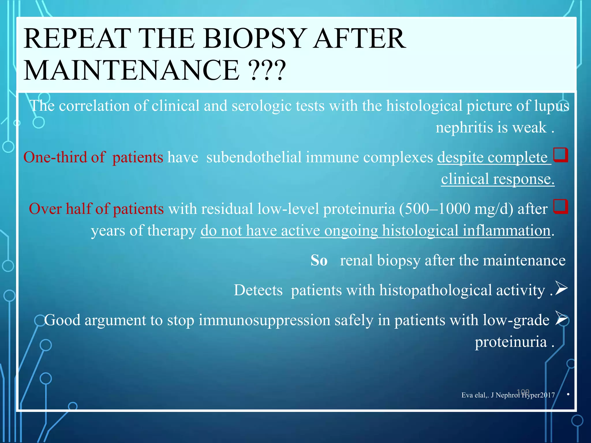 REPEAT THE BIOPSY AFTER
MAINTENANCE ???
The correlation of clinical and serologic tests with the histological picture of lupus
nephritis is weak .

One-third of patients have subendothelial immune complexes despite complete
clinical response.

Over half of patients with residual low-level proteinuria (500–1000 mg/d) after
years of therapy do not have active ongoing histological inflammation.
So renal biopsy after the maintenance

Detects patients with histopathological activity .

Good argument to stop immunosuppression safely in patients with low-grade
proteinuria .
•
Eva elal,. J Nephrol Hyper2017
109
 