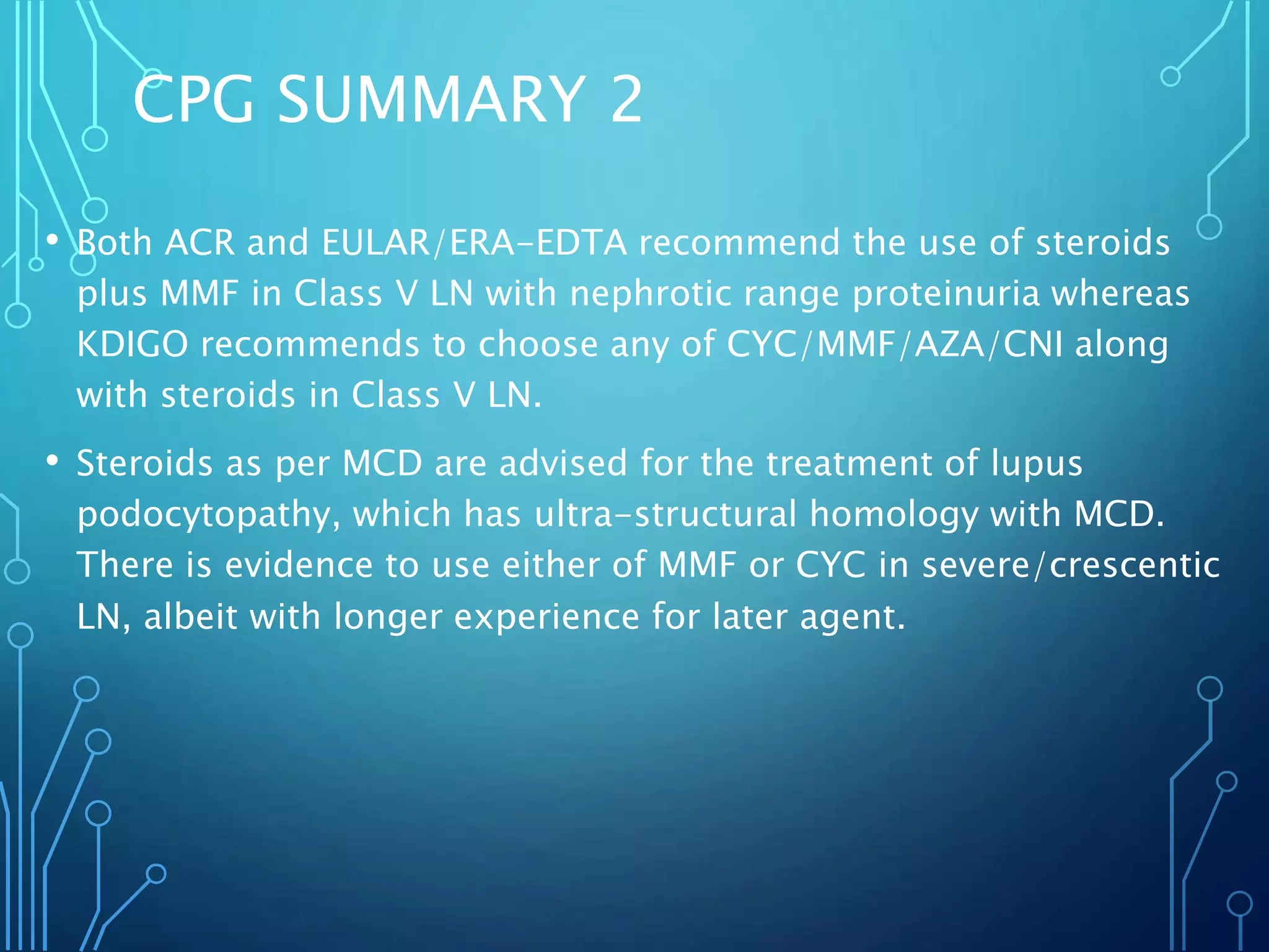 CPG SUMMARY 2
• Both ACR and EULAR/ERA-EDTA recommend the use of steroids
plus MMF in Class V LN with nephrotic range proteinuria whereas
KDIGO recommends to choose any of CYC/MMF/AZA/CNI along
with steroids in Class V LN.
• Steroids as per MCD are advised for the treatment of lupus
podocytopathy, which has ultra-structural homology with MCD.
There is evidence to use either of MMF or CYC in severe/crescentic
LN, albeit with longer experience for later agent.
 