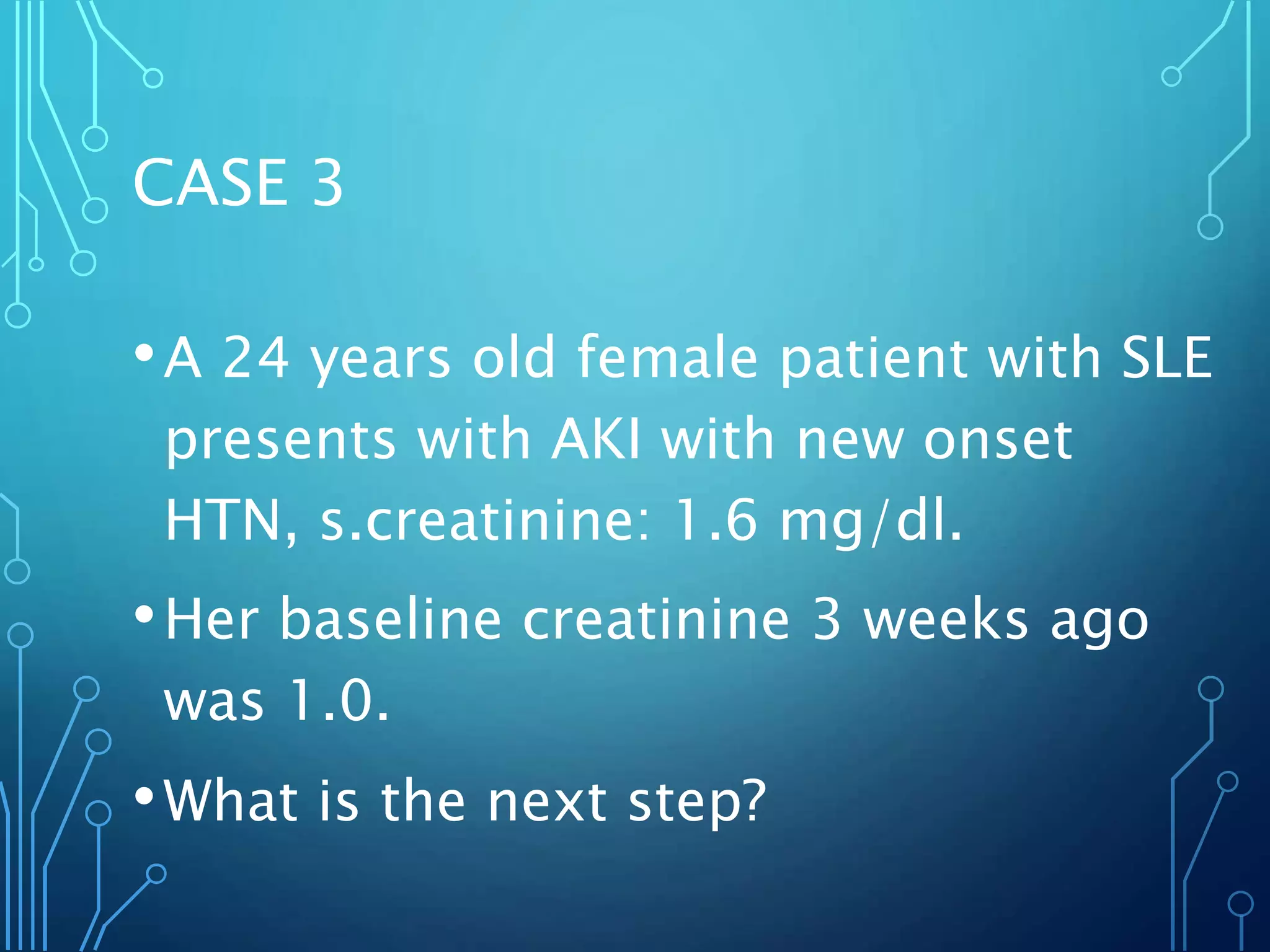CASE 3
•A 24 years old female patient with SLE
presents with AKI with new onset
HTN, s.creatinine: 1.6 mg/dl.
•Her baseline creatinine 3 weeks ago
was 1.0.
•What is the next step?
 