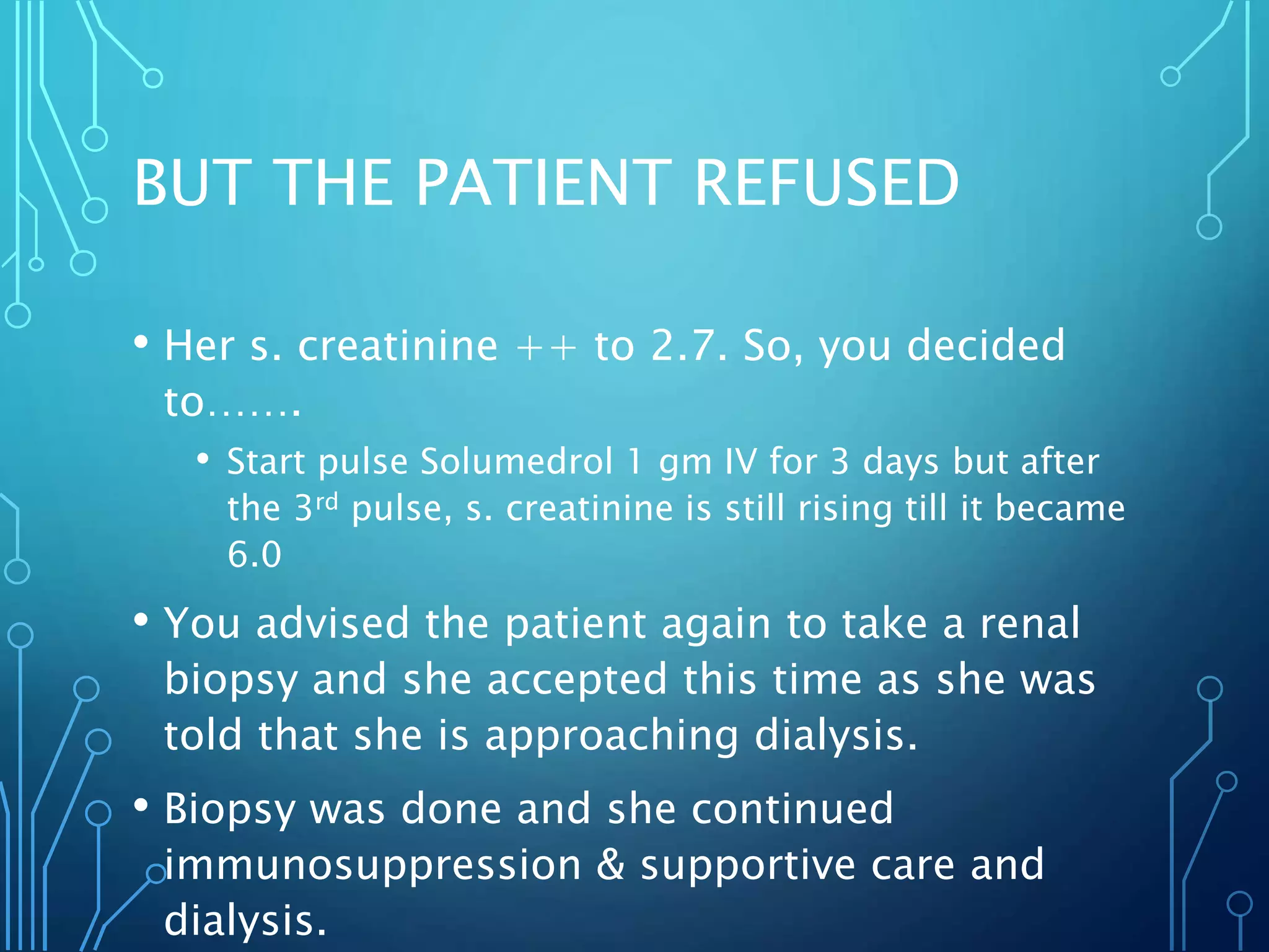 BUT THE PATIENT REFUSED
• Her s. creatinine ++ to 2.7. So, you decided
to…….
• Start pulse Solumedrol 1 gm IV for 3 days but after
the 3rd pulse, s. creatinine is still rising till it became
6.0
• You advised the patient again to take a renal
biopsy and she accepted this time as she was
told that she is approaching dialysis.
• Biopsy was done and she continued
immunosuppression & supportive care and
dialysis.
 