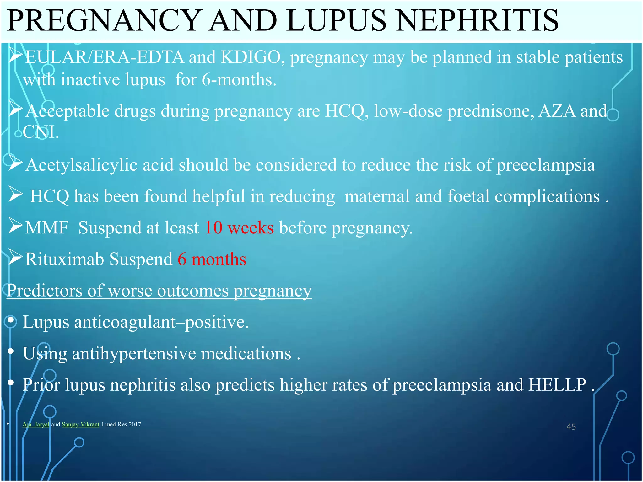 PREGNANCY AND LUPUS NEPHRITIS
EULAR/ERA-EDTA and KDIGO, pregnancy may be planned in stable patients
with inactive lupus for 6-months.
Acceptable drugs during pregnancy are HCQ, low-dose prednisone, AZA and
CNI.
Acetylsalicylic acid should be considered to reduce the risk of preeclampsia
 HCQ has been found helpful in reducing maternal and foetal complications .
MMF Suspend at least 10 weeks before pregnancy.
Rituximab Suspend 6 months
Predictors of worse outcomes pregnancy
• Lupus anticoagulant–positive.
• Using antihypertensive medications .
• Prior lupus nephritis also predicts higher rates of preeclampsia and HELLP .
• Aja Jaryal and Sanjay Vikrant J med Res 2017
45
 
