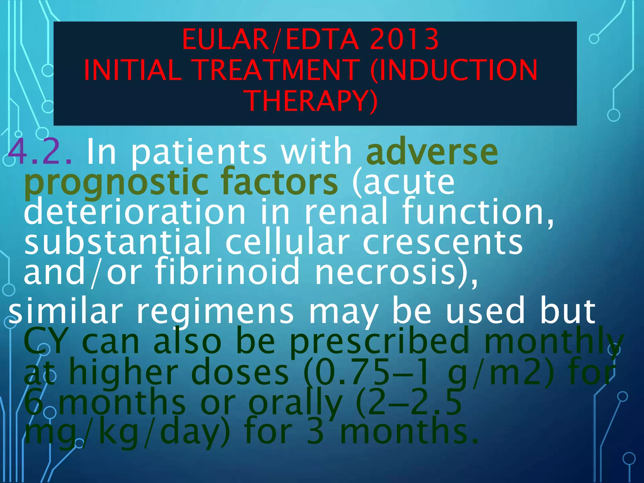 4.2. In patients with adverse
prognostic factors (acute
deterioration in renal function,
substantial cellular crescents
and/or fibrinoid necrosis),
similar regimens may be used but
CY can also be prescribed monthly
at higher doses (0.75–1 g/m2) for
6 months or orally (2–2.5
mg/kg/day) for 3 months.
EULAR/EDTA 2013
INITIAL TREATMENT (INDUCTION
THERAPY)
 