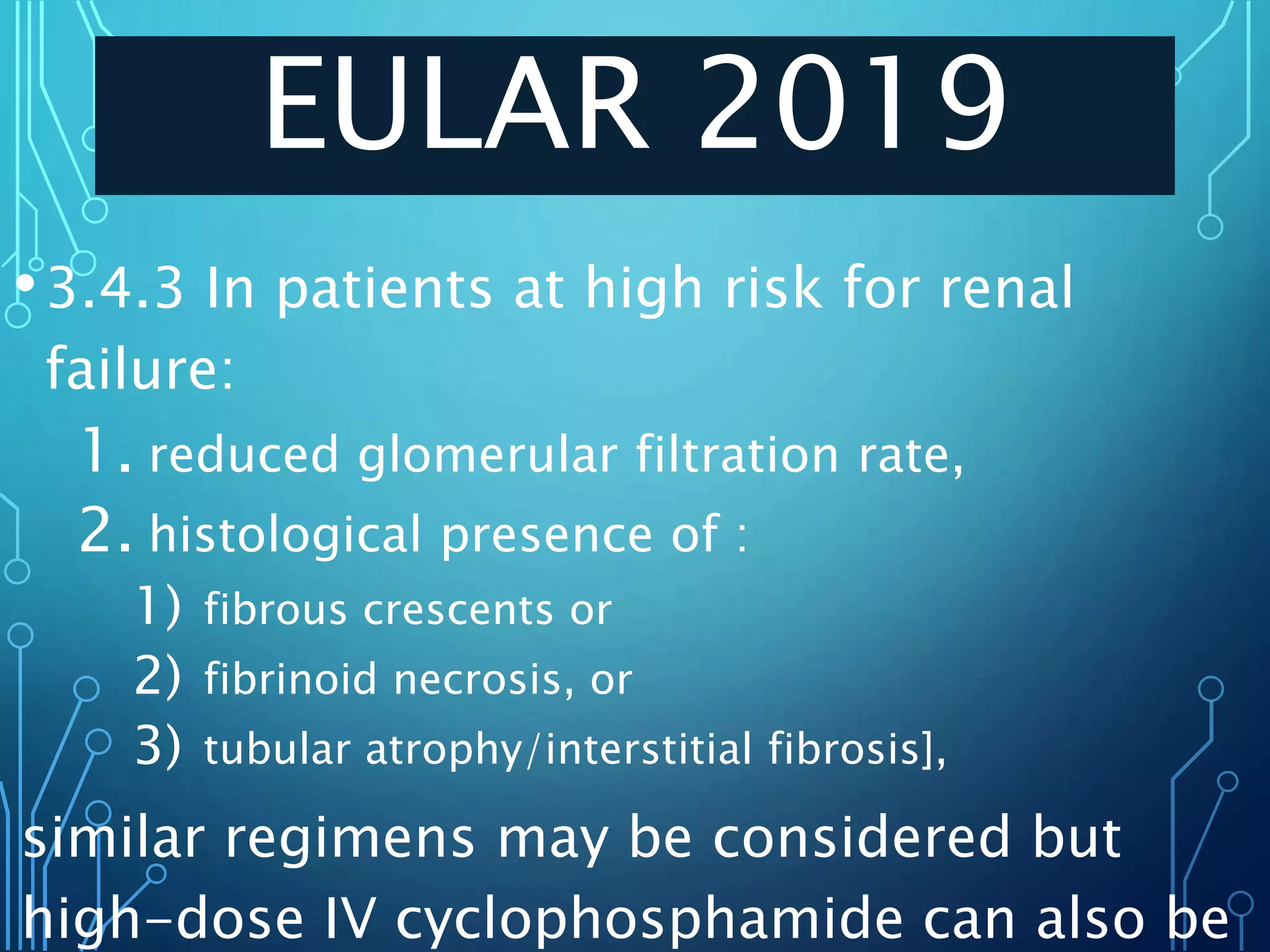 EULAR 2019
•3.4.3 In patients at high risk for renal
failure:
1. reduced glomerular filtration rate,
2. histological presence of :
1) fibrous crescents or
2) fibrinoid necrosis, or
3) tubular atrophy/interstitial fibrosis],
similar regimens may be considered but
high-dose IV cyclophosphamide can also be
 