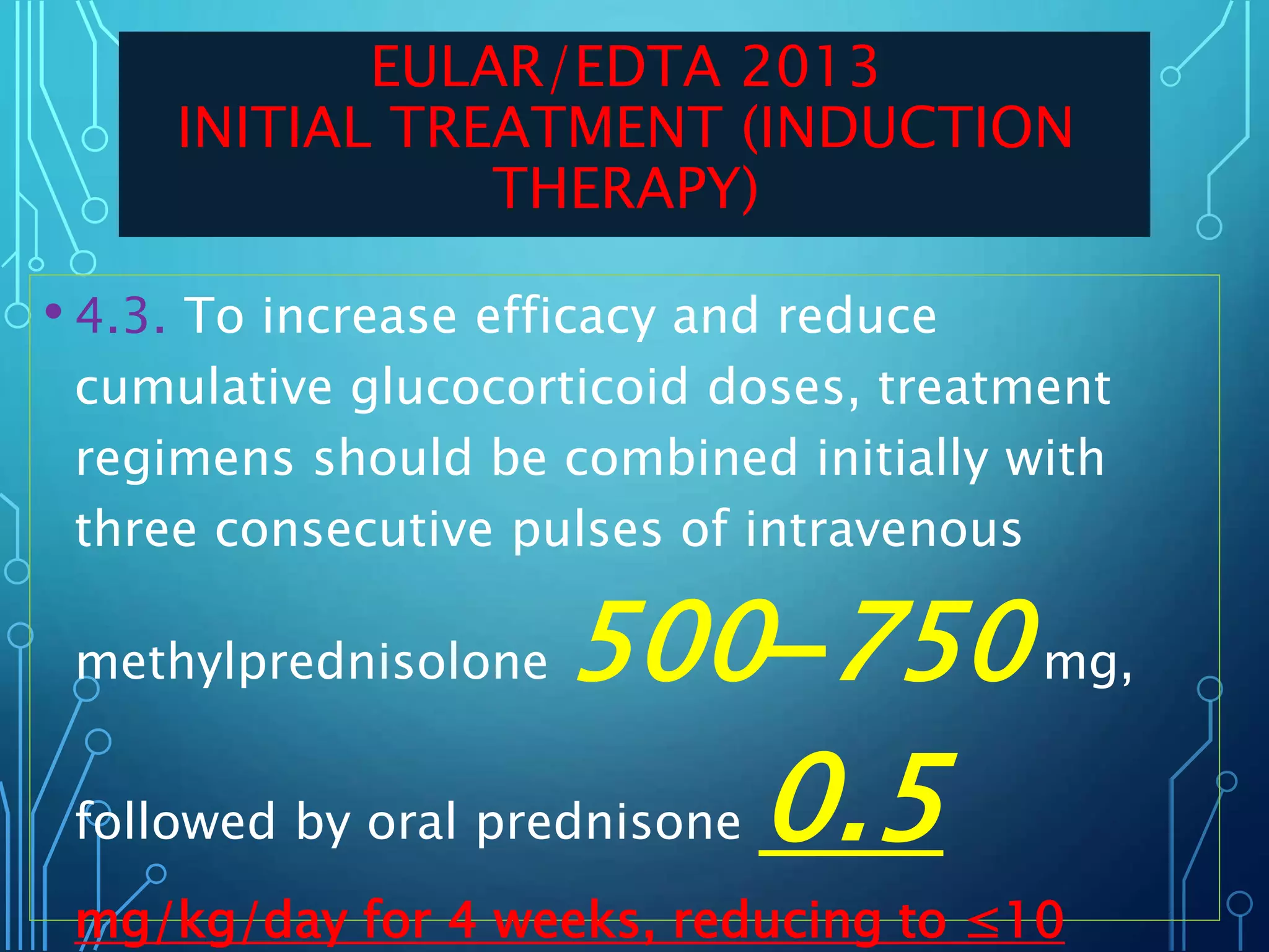 • 4.3. To increase efficacy and reduce
cumulative glucocorticoid doses, treatment
regimens should be combined initially with
three consecutive pulses of intravenous
methylprednisolone 500–750mg,
followed by oral prednisone 0.5
mg/kg/day for 4 weeks, reducing to ≤10
EULAR/EDTA 2013
INITIAL TREATMENT (INDUCTION
THERAPY)
 