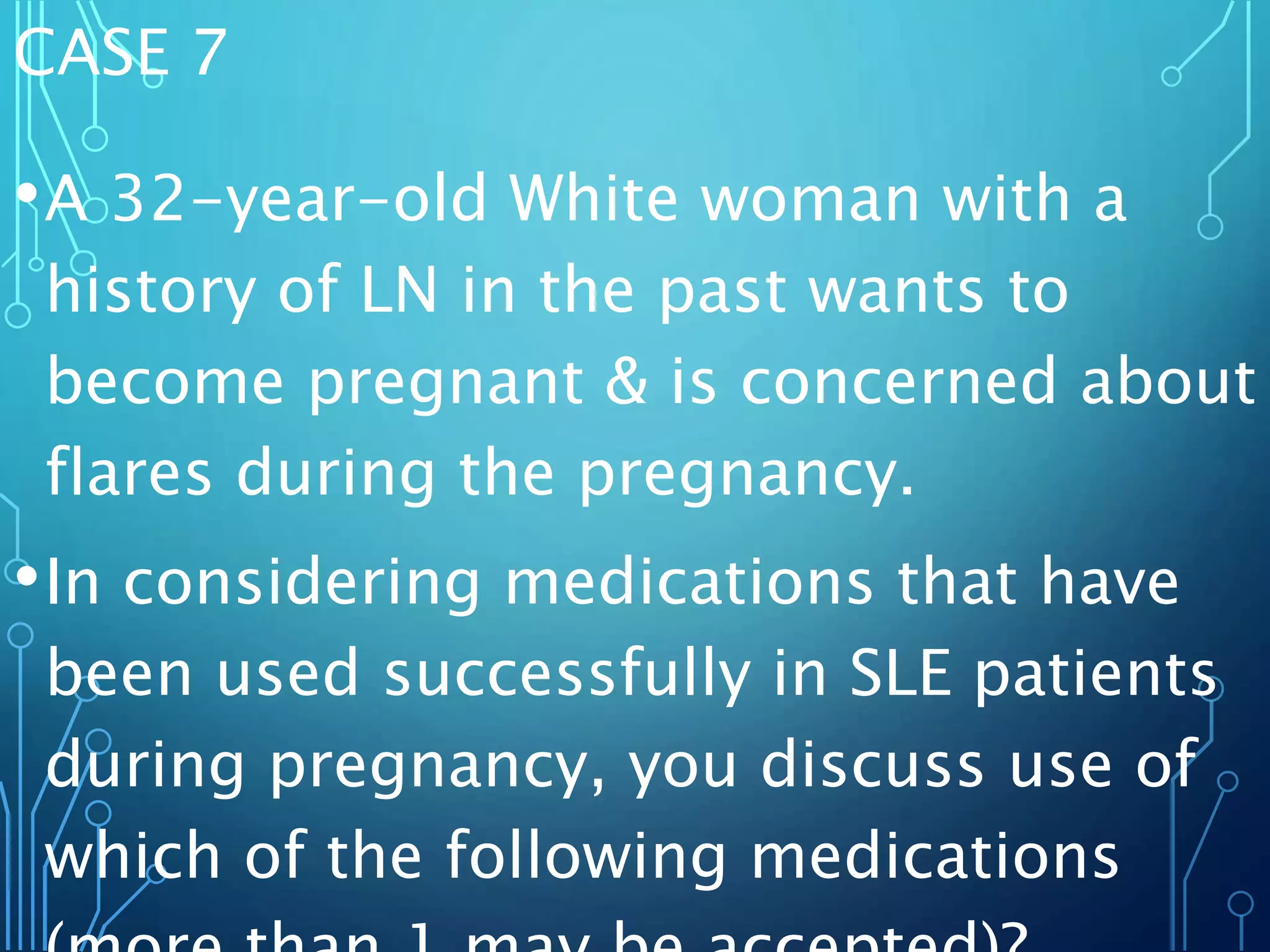 CASE 7
•A 32-year-old White woman with a
history of LN in the past wants to
become pregnant & is concerned about
flares during the pregnancy.
•In considering medications that have
been used successfully in SLE patients
during pregnancy, you discuss use of
which of the following medications
 