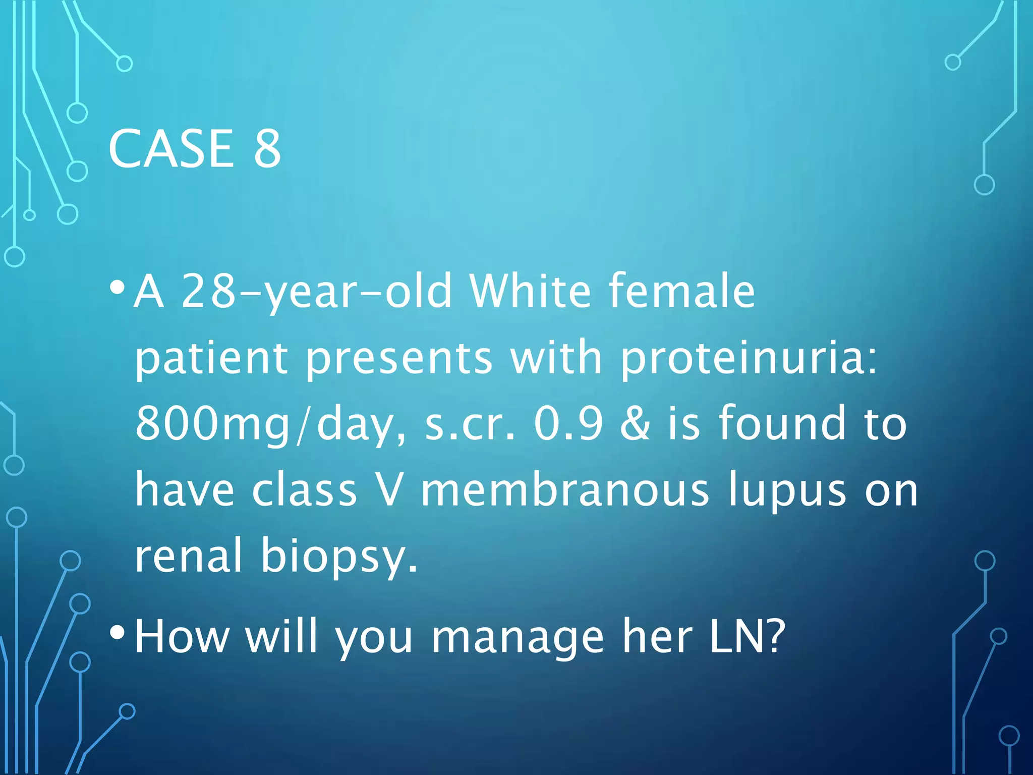 CASE 8
•A 28-year-old White female
patient presents with proteinuria:
800mg/day, s.cr. 0.9 & is found to
have class V membranous lupus on
renal biopsy.
•How will you manage her LN?
 