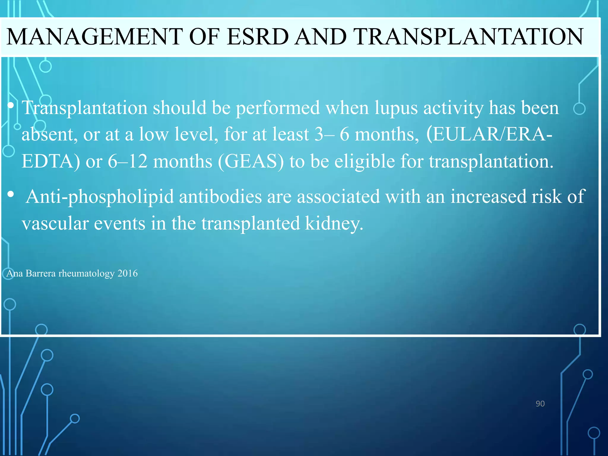 • Transplantation should be performed when lupus activity has been
absent, or at a low level, for at least 3– 6 months, (EULAR/ERA-
EDTA) or 6–12 months (GEAS) to be eligible for transplantation.
• Anti-phospholipid antibodies are associated with an increased risk of
vascular events in the transplanted kidney.
Ana Barrera rheumatology 2016
MANAGEMENT OF ESRD AND TRANSPLANTATION
90
 