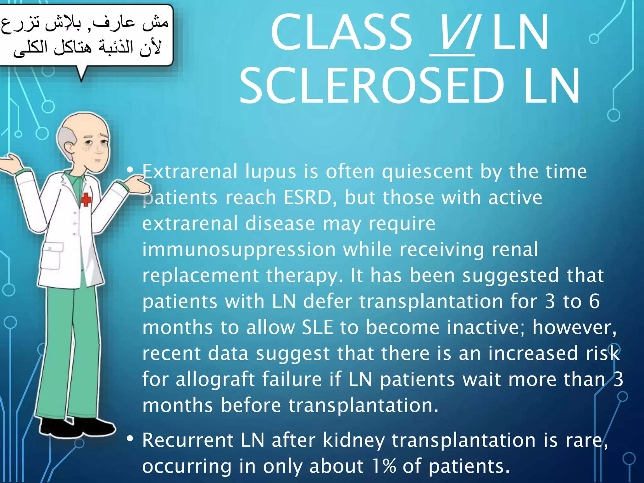 CLASS VI LN
SCLEROSED LN
• Extrarenal lupus is often quiescent by the time
patients reach ESRD, but those with active
extrarenal disease may require
immunosuppression while receiving renal
replacement therapy. It has been suggested that
patients with LN defer transplantation for 3 to 6
months to allow SLE to become inactive; however,
recent data suggest that there is an increased risk
for allograft failure if LN patients wait more than 3
months before transplantation.
• Recurrent LN after kidney transplantation is rare,
occurring in only about 1% of patients.
‫عارف‬ ‫مش‬
,
‫تزرع‬ ‫بالش‬
‫الكلى‬ ‫هتاكل‬ ‫الذئبة‬ ‫ألن‬
 
