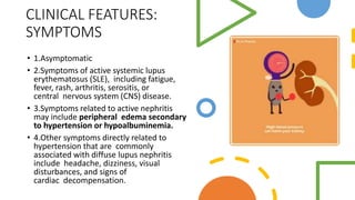CLINICAL FEATURES:
SYMPTOMS
• 1.Asymptomatic
• 2.Symptoms of active systemic lupus
erythematosus (SLE), including fatigue,
fever, rash, arthritis, serositis, or
central nervous system (CNS) disease.
• 3.Symptoms related to active nephritis
may include peripheral edema secondary
to hypertension or hypoalbuminemia.
• 4.Other symptoms directly related to
hypertension that are commonly
associated with diffuse lupus nephritis
include headache, dizziness, visual
disturbances, and signs of
cardiac decompensation.
 