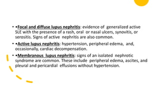 • •Focal and diffuse lupus nephritis: evidence of generalized active
SLE with the presence of a rash, oral or nasal ulcers, synovitis, or
serositis. Signs of active nephritis are also common.
• •Active lupus nephritis: hypertension, peripheral edema, and,
occasionally, cardiac decompensation.
• •Membranous lupus nephritis: signs of an isolated nephrotic
syndrome are common. These include peripheral edema, ascites, and
pleural and pericardial effusions without hypertension.
 