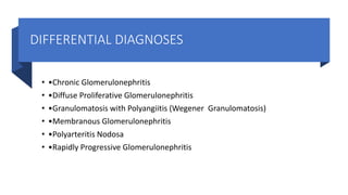 DIFFERENTIAL DIAGNOSES
• •Chronic Glomerulonephritis
• •Diffuse Proliferative Glomerulonephritis
• •Granulomatosis with Polyangiitis (Wegener Granulomatosis)
• •Membranous Glomerulonephritis
• •Polyarteritis Nodosa
• •Rapidly Progressive Glomerulonephritis
 