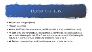 LABORATORY TESTS
• •Blood urea nitrogen (BUN)
• •Serum creatinine
• •Urine R/M/E (to check for protein, red blood cells [RBCs], and cellular casts)
• •A spot urine test for creatinine and protein concentration (normal creatinine
excretion is 1000 mg/24 h/1.75 m 2; normal protein excretion is 150-200 mg/24
h/1.75 m 2; normal urinary protein-to-creatinine ratio is <0.2)
• •A 24-hour urine test for creatinine clearance and protein excretion
 
