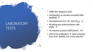 LABORATORY
TESTS
• •ANA [for diagnosis SLE]
• •Antibodies to double-stranded DNA
(dsDNA), ↑
• •Complement (C3, C4, and CH50), ↓
• •Erythrocyte sedimentation rate
(ESR), ↑
• •C-reactive protein (CRP) levels. ↔
• •Anti-C1q antibodies ↑ [less sensitive
then Anti dsDNA, but more specific]
 