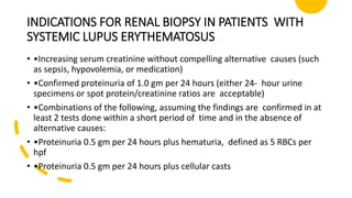 INDICATIONS FOR RENAL BIOPSY IN PATIENTS WITH
SYSTEMIC LUPUS ERYTHEMATOSUS
• •Increasing serum creatinine without compelling alternative causes (such
as sepsis, hypovolemia, or medication)
• •Confirmed proteinuria of 1.0 gm per 24 hours (either 24- hour urine
specimens or spot protein/creatinine ratios are acceptable)
• •Combinations of the following, assuming the findings are confirmed in at
least 2 tests done within a short period of time and in the absence of
alternative causes:
• •Proteinuria 0.5 gm per 24 hours plus hematuria, defined as 5 RBCs per
hpf
• •Proteinuria 0.5 gm per 24 hours plus cellular casts
 