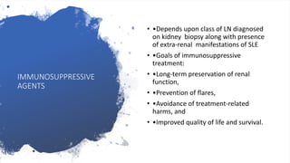 IMMUNOSUPPRESSIVE
AGENTS
• •Depends upon class of LN diagnosed
on kidney biopsy along with presence
of extra-renal manifestations of SLE
• •Goals of immunosuppressive
treatment:
• •Long-term preservation of renal
function,
• •Prevention of flares,
• •Avoidance of treatment-related
harms, and
• •Improved quality of life and survival.
 