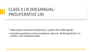CLASS II LN (MESANGIAL-
PROLIFERATIVE LN)
• •May require treatment if proteinuria is greater than 1000 mg/day.
• •Consider prednisone in low-to-moderate doses (ie, 20-40 mg/day) for 1-3
months, with subsequent taper.
 
