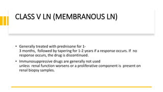 CLASS V LN (MEMBRANOUS LN)
• Generally treated with prednisone for 1-
3 months, followed by tapering for 1-2 years if a response occurs. If no
response occurs, the drug is discontinued.
• Immunosuppressive drugs are generally not used
unless renal function worsens or a proliferative component is present on
renal biopsy samples.
 