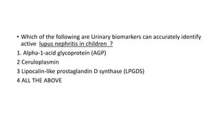 • Which of the following are Urinary biomarkers can accurately identify
active lupus nephritis in children ?
1. Alpha-1-acid glycoprotein (AGP)
2 Ceruloplasmin
3 Lipocalin-like prostaglandin D synthase (LPGDS)
4 ALL THE ABOVE
 