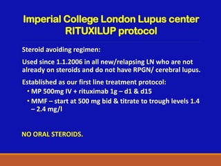 Imperial College London Lupus center
RITUXILUP protocol
Steroid avoiding regimen:
Used since 1.1.2006 in all new/relapsing LN who are not
already on steroids and do not have RPGN/ cerebral lupus.
Established as our first line treatment protocol:
• MP 500mg IV + rituximab 1g – d1 & d15
• MMF – start at 500 mg bid & titrate to trough levels 1.4
– 2.4 mg/l
NO ORAL STEROIDS.
 
