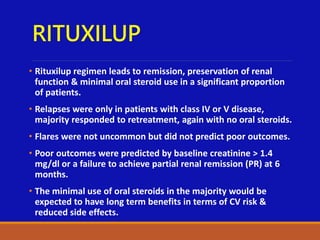RITUXILUP
• Rituxilup regimen leads to remission, preservation of renal
function & minimal oral steroid use in a significant proportion
of patients.
• Relapses were only in patients with class IV or V disease,
majority responded to retreatment, again with no oral steroids.
• Flares were not uncommon but did not predict poor outcomes.
• Poor outcomes were predicted by baseline creatinine > 1.4
mg/dl or a failure to achieve partial renal remission (PR) at 6
months.
• The minimal use of oral steroids in the majority would be
expected to have long term benefits in terms of CV risk &
reduced side effects.
 