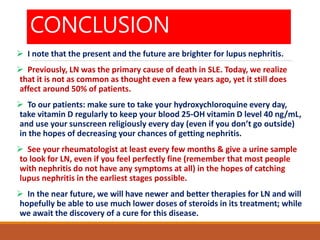 CONCLUSION
 I note that the present and the future are brighter for lupus nephritis.
 Previously, LN was the primary cause of death in SLE. Today, we realize
that it is not as common as thought even a few years ago, yet it still does
affect around 50% of patients.
 To our patients: make sure to take your hydroxychloroquine every day,
take vitamin D regularly to keep your blood 25-OH vitamin D level 40 ng/mL,
and use your sunscreen religiously every day (even if you don’t go outside)
in the hopes of decreasing your chances of getting nephritis.
 See your rheumatologist at least every few months & give a urine sample
to look for LN, even if you feel perfectly fine (remember that most people
with nephritis do not have any symptoms at all) in the hopes of catching
lupus nephritis in the earliest stages possible.
 In the near future, we will have newer and better therapies for LN and will
hopefully be able to use much lower doses of steroids in its treatment; while
we await the discovery of a cure for this disease.
 