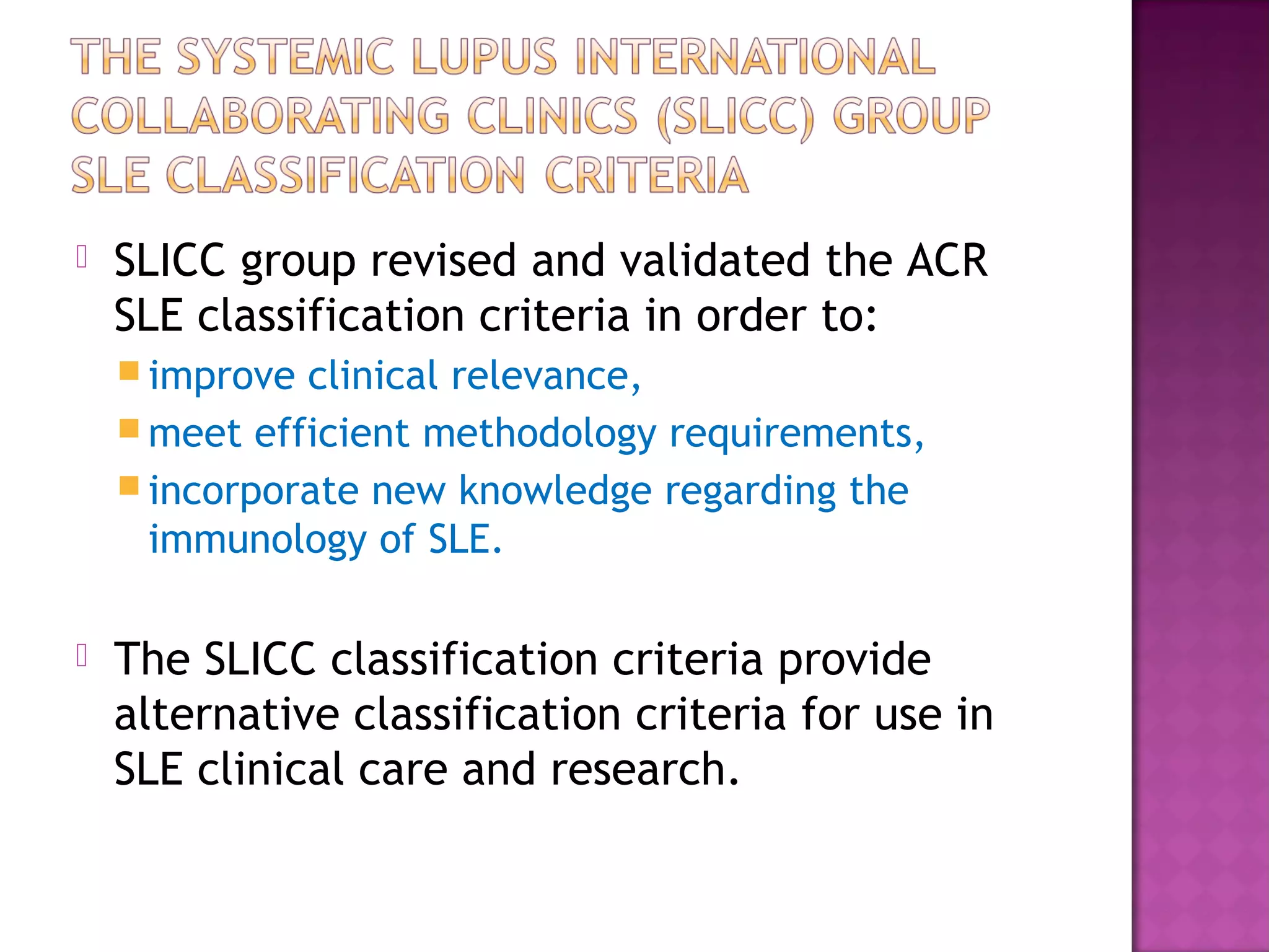  SLICC group revised and validated the ACR
SLE classification criteria in order to:
 improve clinical relevance,
 meet efficient methodology requirements,
 incorporate new knowledge regarding the
immunology of SLE.
 The SLICC classification criteria provide
alternative classification criteria for use in
SLE clinical care and research.
 