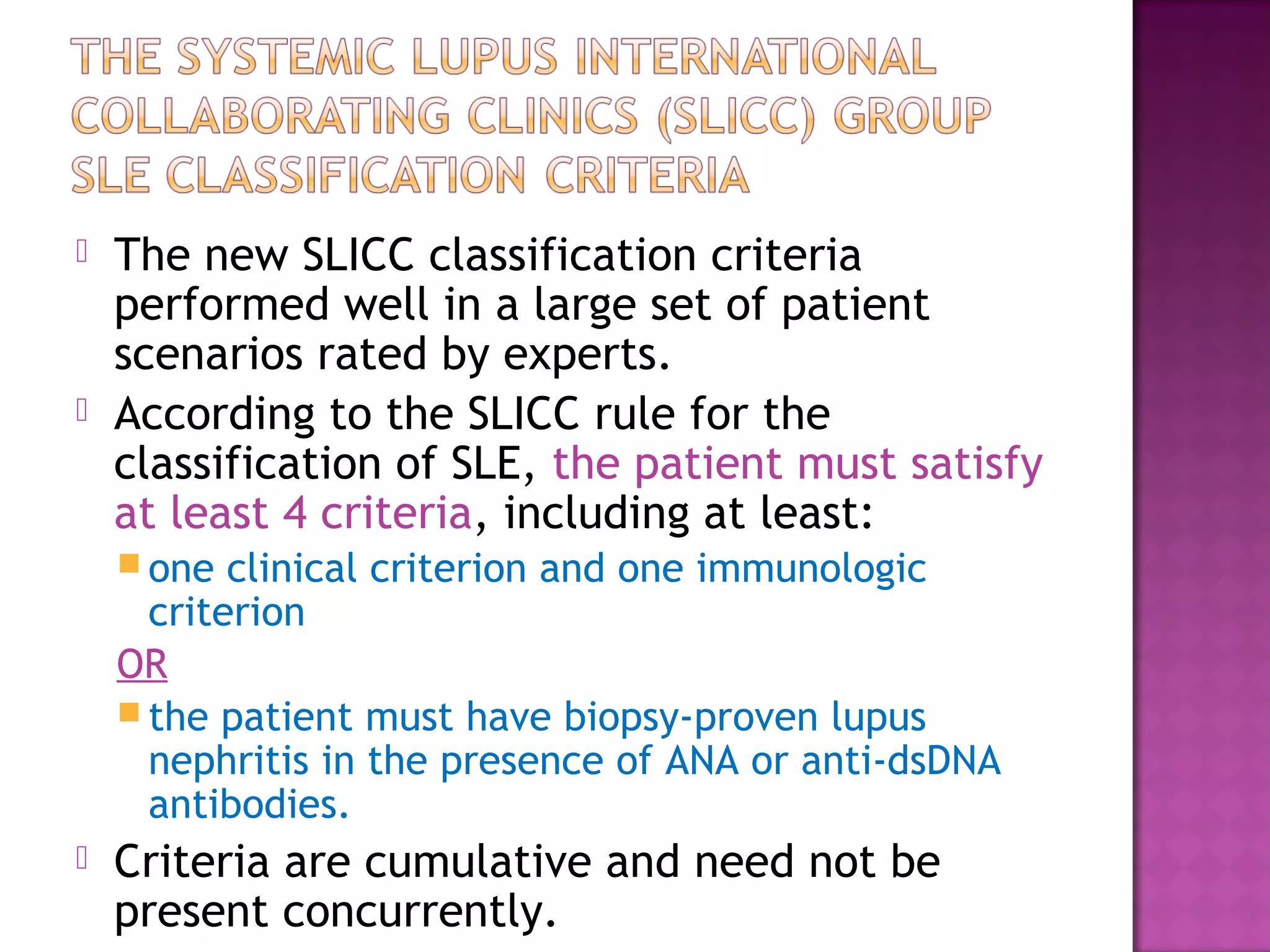  The new SLICC classification criteria
performed well in a large set of patient
scenarios rated by experts.
 According to the SLICC rule for the
classification of SLE, the patient must satisfy
at least 4 criteria, including at least:
 one clinical criterion and one immunologic
criterion
OR
 the patient must have biopsy-proven lupus
nephritis in the presence of ANA or anti-dsDNA
antibodies.
 Criteria are cumulative and need not be
present concurrently.
 