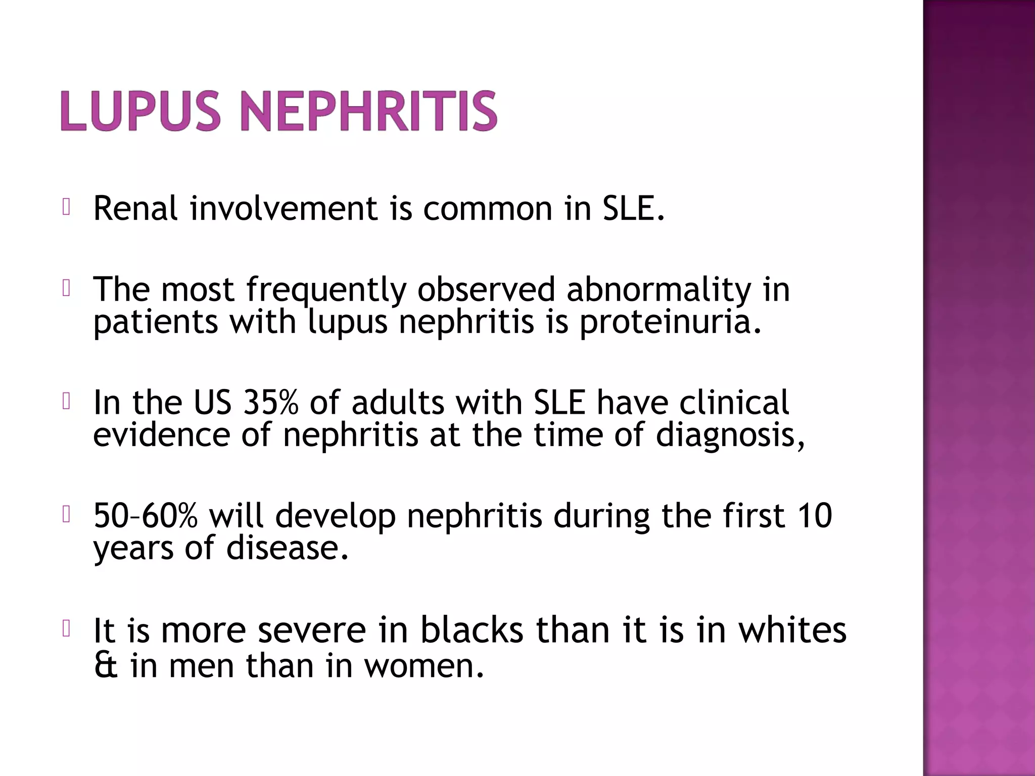  Renal involvement is common in SLE.
 The most frequently observed abnormality in
patients with lupus nephritis is proteinuria.
 In the US 35% of adults with SLE have clinical
evidence of nephritis at the time of diagnosis,
 50–60% will develop nephritis during the first 10
years of disease.
 It is more severe in blacks than it is in whites
& in men than in women.
 