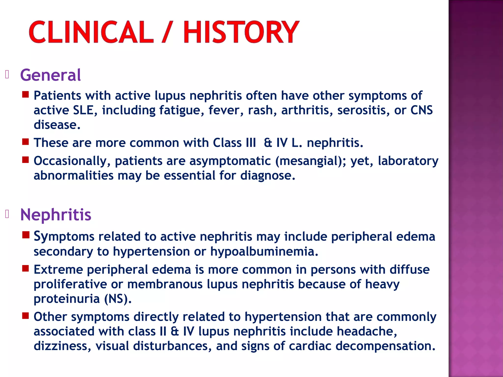  General
 Patients with active lupus nephritis often have other symptoms of
active SLE, including fatigue, fever, rash, arthritis, serositis, or CNS
disease.
 These are more common with Class III & IV L. nephritis.
 Occasionally, patients are asymptomatic (mesangial); yet, laboratory
abnormalities may be essential for diagnose.
 Nephritis  
 Symptoms related to active nephritis may include peripheral edema
secondary to hypertension or hypoalbuminemia.
 Extreme peripheral edema is more common in persons with diffuse
proliferative or membranous lupus nephritis because of heavy
proteinuria (NS).
 Other symptoms directly related to hypertension that are commonly
associated with class II & IV lupus nephritis include headache,
dizziness, visual disturbances, and signs of cardiac decompensation.
 
