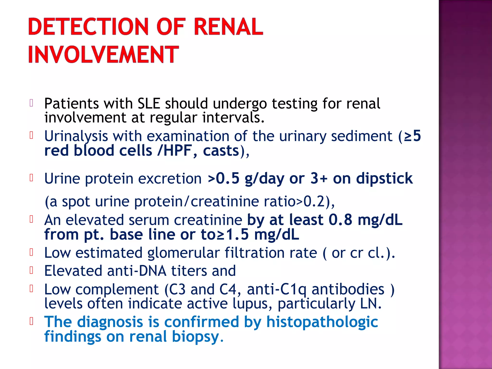  Patients with SLE should undergo testing for renal
involvement at regular intervals.
 Urinalysis with examination of the urinary sediment (≥5
red blood cells /HPF, casts),
 Urine protein excretion >0.5 g/day or 3+ on dipstick
(a spot urine protein/creatinine ratio>0.2),
 An elevated serum creatinine by at least 0.8 mg/dL
from pt. base line or to≥1.5 mg/dL
 Low estimated glomerular filtration rate ( or cr cl.).
 Elevated anti-DNA titers and
 Low complement (C3 and C4, anti-C1q antibodies )
levels often indicate active lupus, particularly LN.
 The diagnosis is confirmed by histopathologic
findings on renal biopsy.
 