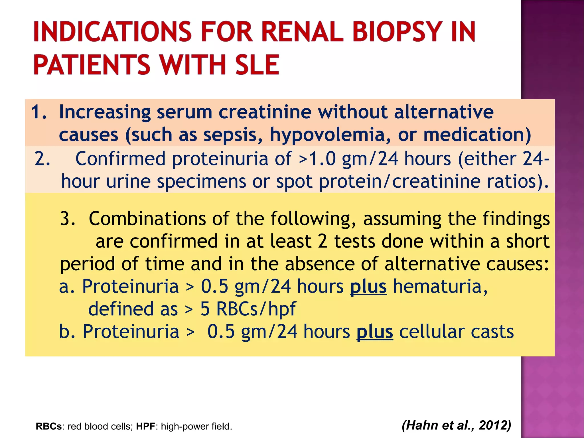 1. Increasing serum creatinine without alternative
causes (such as sepsis, hypovolemia, or medication)
2. Confirmed proteinuria of >1.0 gm/24 hours (either 24-
hour urine specimens or spot protein/creatinine ratios).
3. Combinations of the following, assuming the findings
are confirmed in at least 2 tests done within a short
period of time and in the absence of alternative causes:
a. Proteinuria > 0.5 gm/24 hours plus hematuria,
defined as > 5 RBCs/hpf
b. Proteinuria > 0.5 gm/24 hours plus cellular casts
RBCs: red blood cells; HPF: high-power field. (Hahn et al., 2012)
 