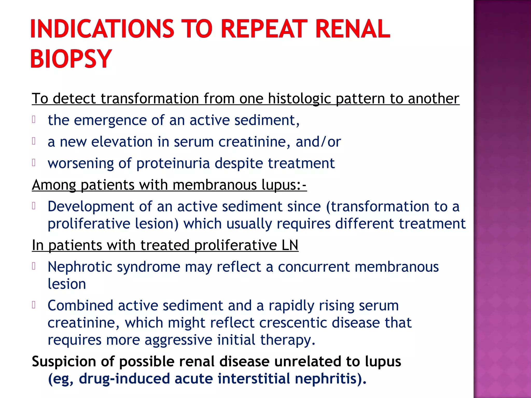To detect transformation from one histologic pattern to another
 the emergence of an active sediment,
 a new elevation in serum creatinine, and/or
 worsening of proteinuria despite treatment
Among patients with membranous lupus:-
 Development of an active sediment since (transformation to a
proliferative lesion) which usually requires different treatment
In patients with treated proliferative LN
 Nephrotic syndrome may reflect a concurrent membranous
lesion
 Combined active sediment and a rapidly rising serum
creatinine, which might reflect crescentic disease that
requires more aggressive initial therapy.
Suspicion of possible renal disease unrelated to lupus
(eg, drug-induced acute interstitial nephritis).
 