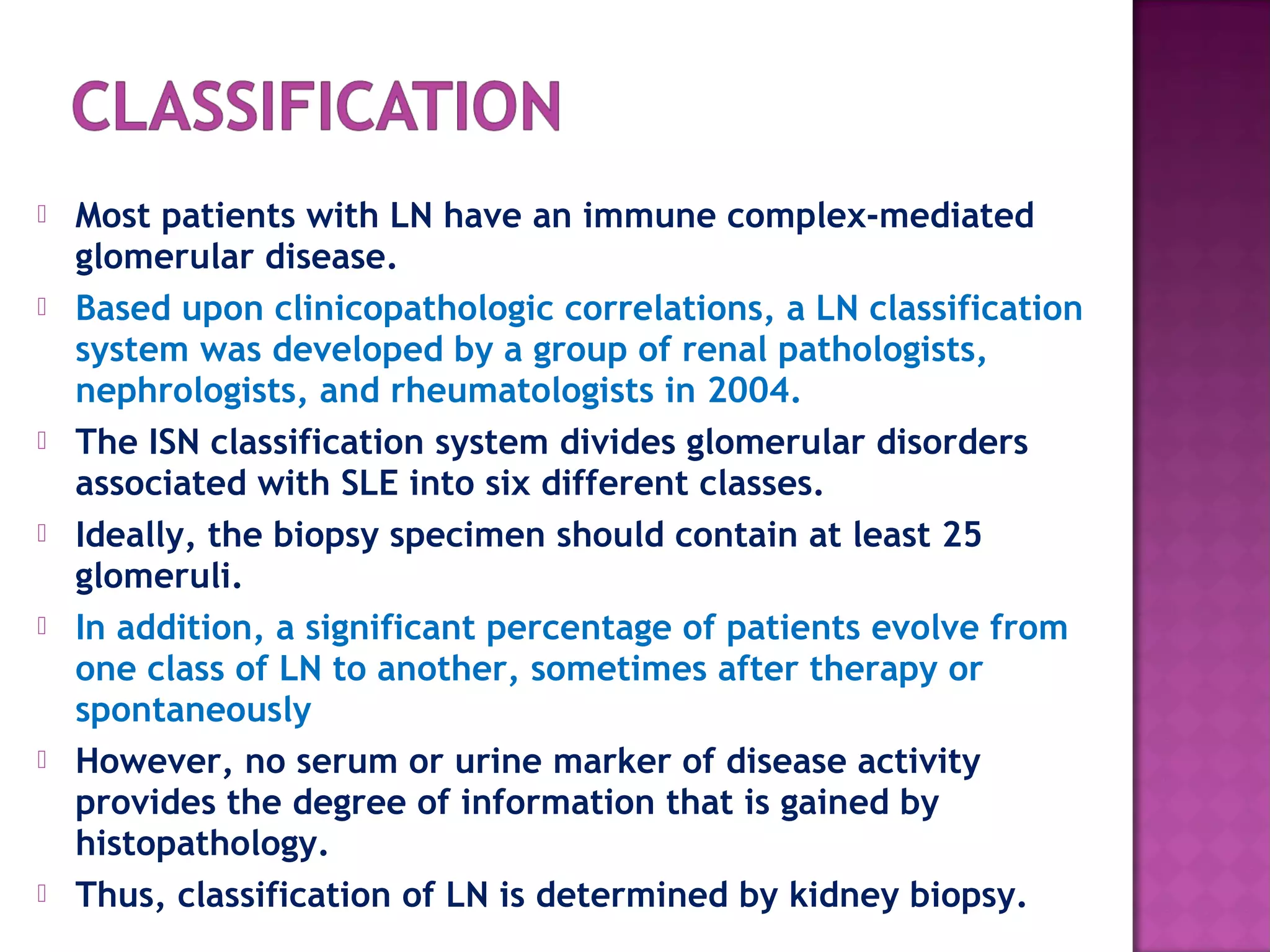  Most patients with LN have an immune complex-mediated
glomerular disease.
 Based upon clinicopathologic correlations, a LN classification
system was developed by a group of renal pathologists,
nephrologists, and rheumatologists in 2004.
 The ISN classification system divides glomerular disorders
associated with SLE into six different classes.
 Ideally, the biopsy specimen should contain at least 25
glomeruli.
 In addition, a significant percentage of patients evolve from
one class of LN to another, sometimes after therapy or
spontaneously
 However, no serum or urine marker of disease activity
provides the degree of information that is gained by
histopathology.
 Thus, classification of LN is determined by kidney biopsy.
 