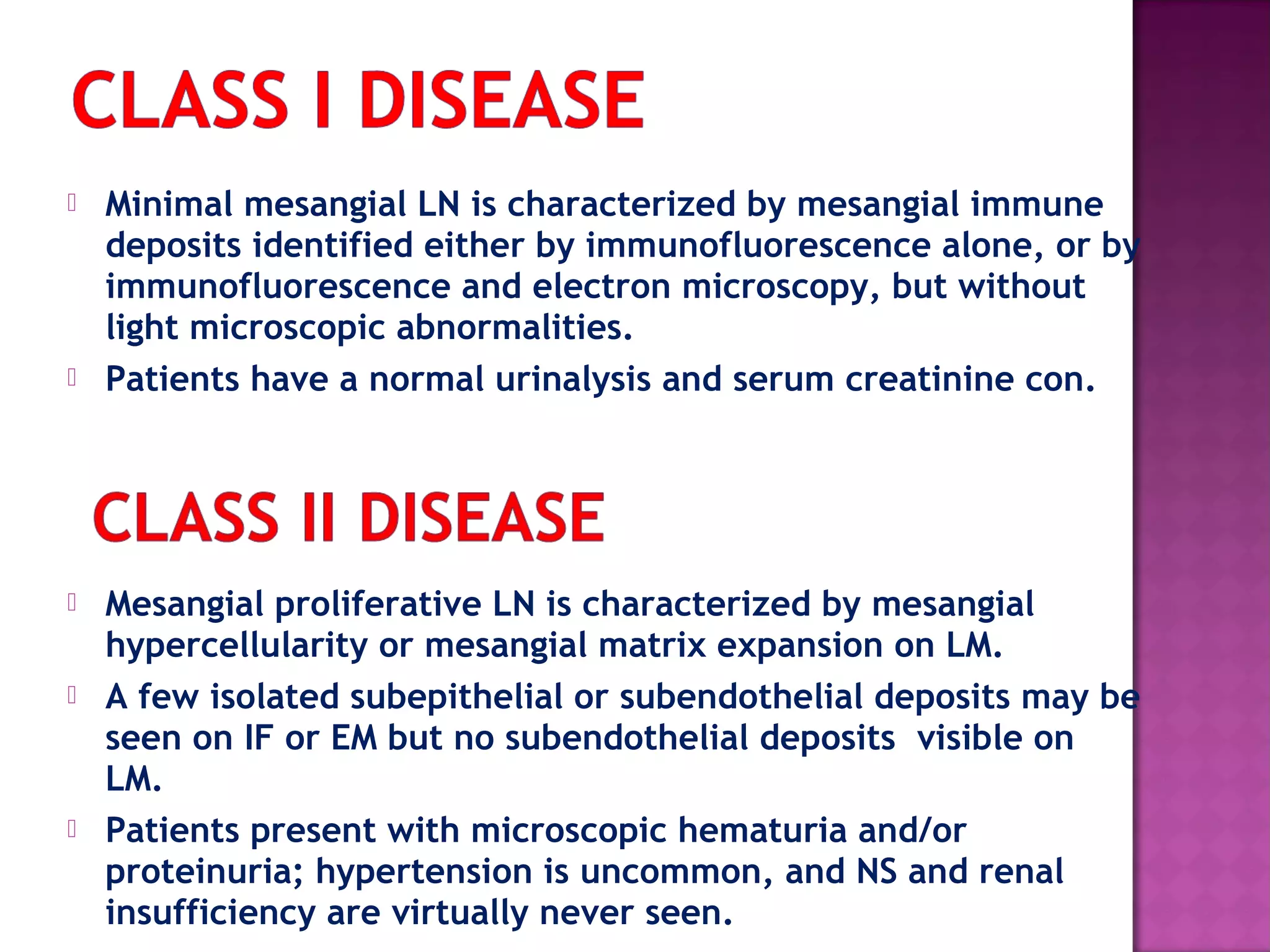  Minimal mesangial LN is characterized by mesangial immune
deposits identified either by immunofluorescence alone, or by
immunofluorescence and electron microscopy, but without
light microscopic abnormalities.
 Patients have a normal urinalysis and serum creatinine con.
 Mesangial proliferative LN is characterized by mesangial
hypercellularity or mesangial matrix expansion on LM.
 A few isolated subepithelial or subendothelial deposits may be
seen on IF or EM but no subendothelial deposits visible on
LM.
 Patients present with microscopic hematuria and/or
proteinuria; hypertension is uncommon, and NS and renal
insufficiency are virtually never seen.
 