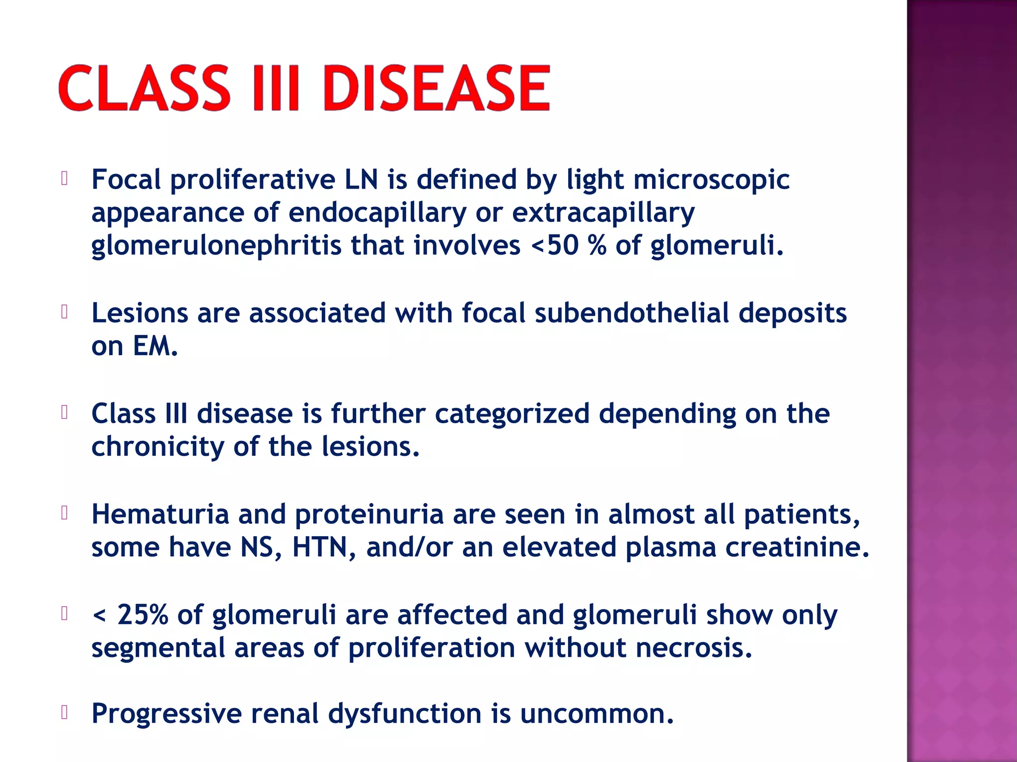  Focal proliferative LN is defined by light microscopic
appearance of endocapillary or extracapillary
glomerulonephritis that involves <50 % of glomeruli.
 Lesions are associated with focal subendothelial deposits
on EM.
 Class III disease is further categorized depending on the
chronicity of the lesions.
 Hematuria and proteinuria are seen in almost all patients,
some have NS, HTN, and/or an elevated plasma creatinine.
 < 25% of glomeruli are affected and glomeruli show only
segmental areas of proliferation without necrosis.
 Progressive renal dysfunction is uncommon.
 