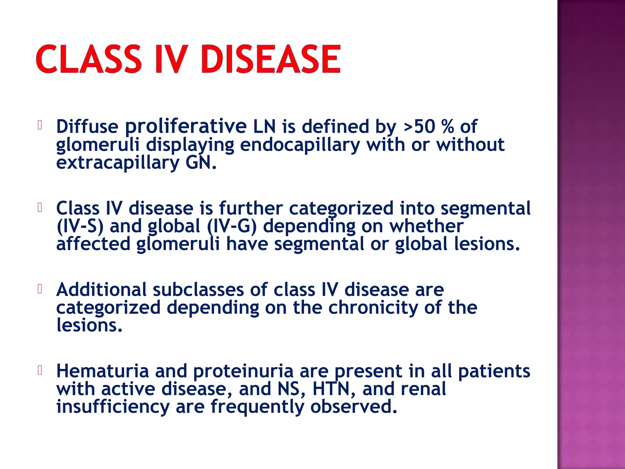  Diffuse proliferative LN is defined by >50 % of
glomeruli displaying endocapillary with or without
extracapillary GN.
 Class IV disease is further categorized into segmental
(IV-S) and global (IV-G) depending on whether
affected glomeruli have segmental or global lesions.
 Additional subclasses of class IV disease are
categorized depending on the chronicity of the
lesions.
 Hematuria and proteinuria are present in all patients
with active disease, and NS, HTN, and renal
insufficiency are frequently observed.
 