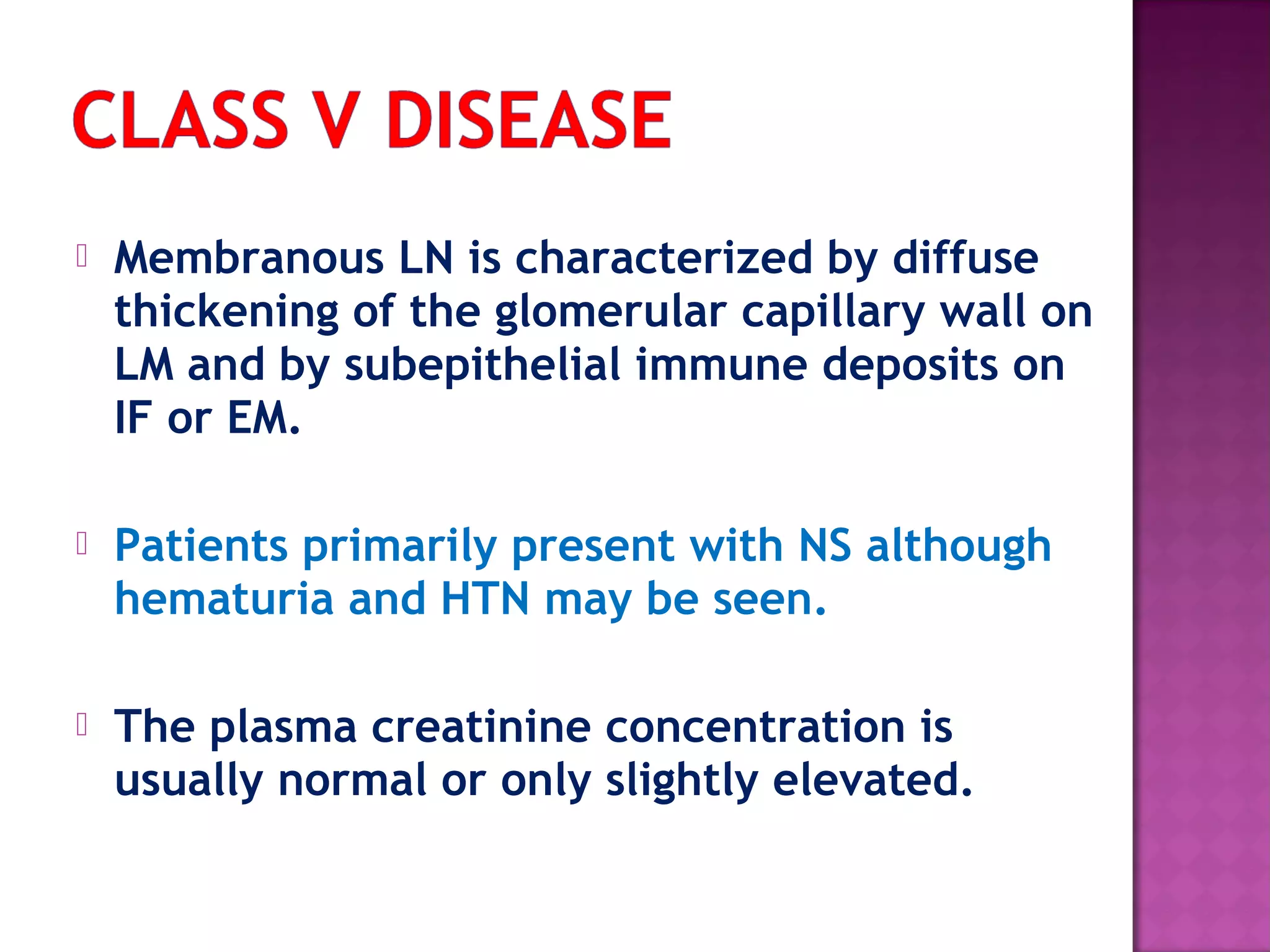  Membranous LN is characterized by diffuse
thickening of the glomerular capillary wall on
LM and by subepithelial immune deposits on
IF or EM.
 Patients primarily present with NS although
hematuria and HTN may be seen.
 The plasma creatinine concentration is
usually normal or only slightly elevated.
 