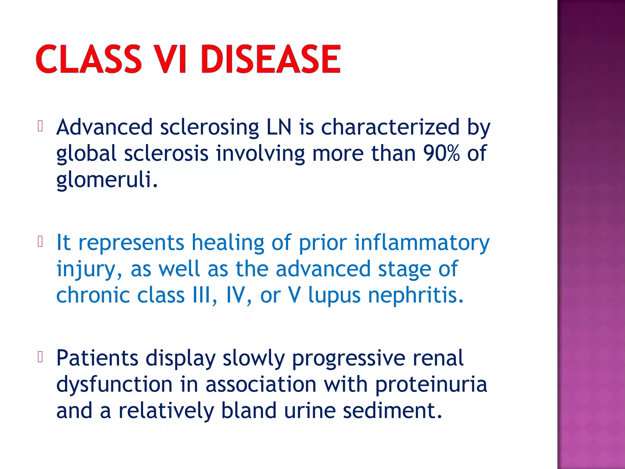  Advanced sclerosing LN is characterized by
global sclerosis involving more than 90% of
glomeruli.
 It represents healing of prior inflammatory
injury, as well as the advanced stage of
chronic class III, IV, or V lupus nephritis.
 Patients display slowly progressive renal
dysfunction in association with proteinuria
and a relatively bland urine sediment.
 