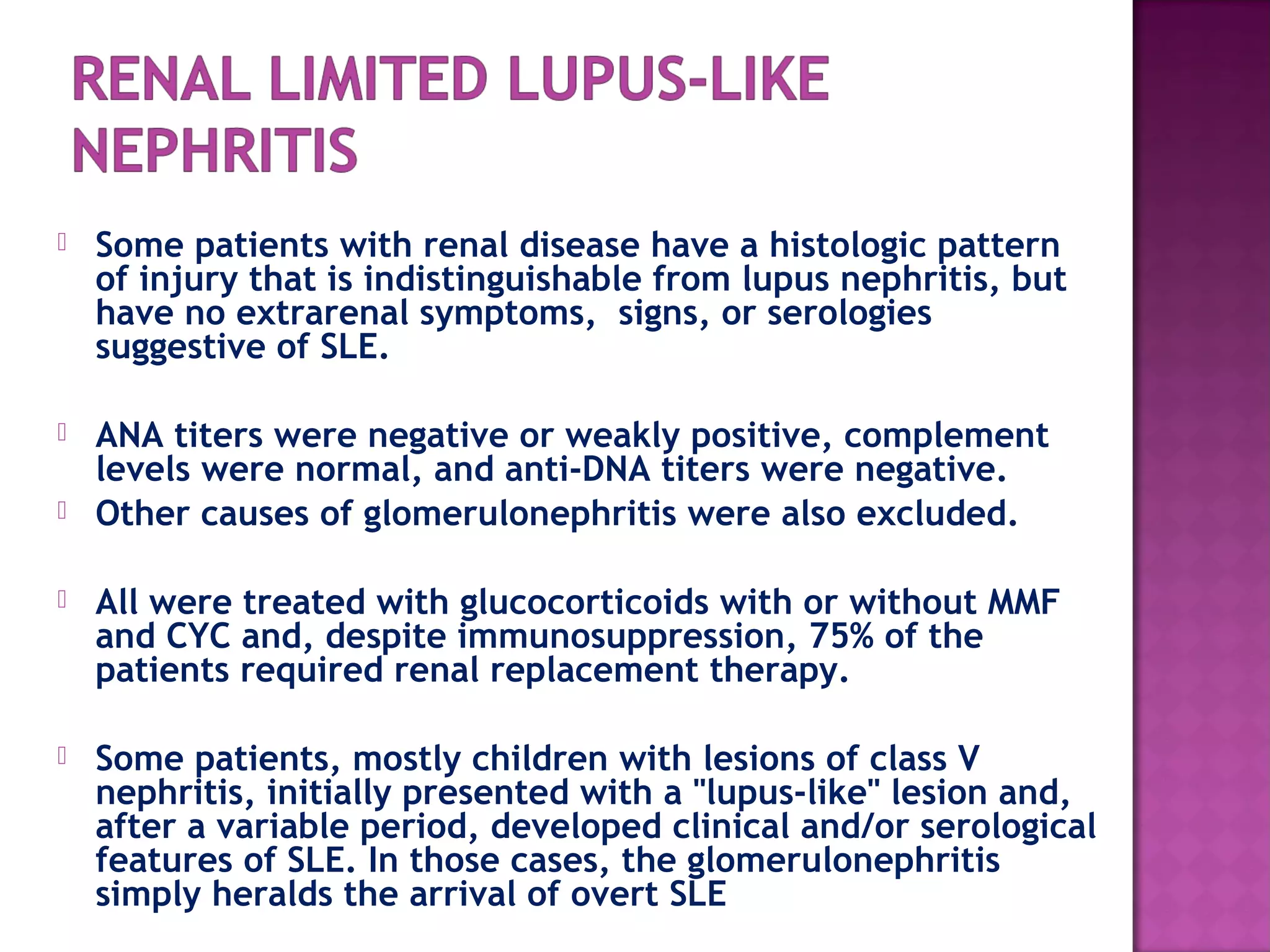  Some patients with renal disease have a histologic pattern
of injury that is indistinguishable from lupus nephritis, but
have no extrarenal symptoms, signs, or serologies
suggestive of SLE.
 ANA titers were negative or weakly positive, complement
levels were normal, and anti-DNA titers were negative.
 Other causes of glomerulonephritis were also excluded.
 All were treated with glucocorticoids with or without MMF
and CYC and, despite immunosuppression, 75% of the
patients required renal replacement therapy.
 Some patients, mostly children with lesions of class V
nephritis, initially presented with a "lupus-like" lesion and,
after a variable period, developed clinical and/or serological
features of SLE. In those cases, the glomerulonephritis
simply heralds the arrival of overt SLE
 