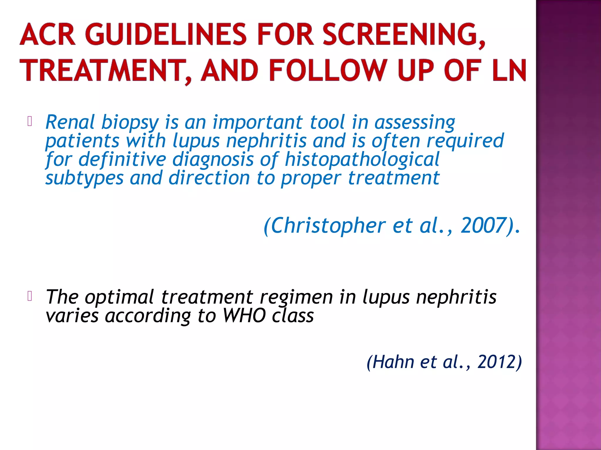  Renal biopsy is an important tool in assessing
patients with lupus nephritis and is often required
for definitive diagnosis of histopathological
subtypes and direction to proper treatment
(Christopher et al., 2007).
 The optimal treatment regimen in lupus nephritis
varies according to WHO class
(Hahn et al., 2012)
 
