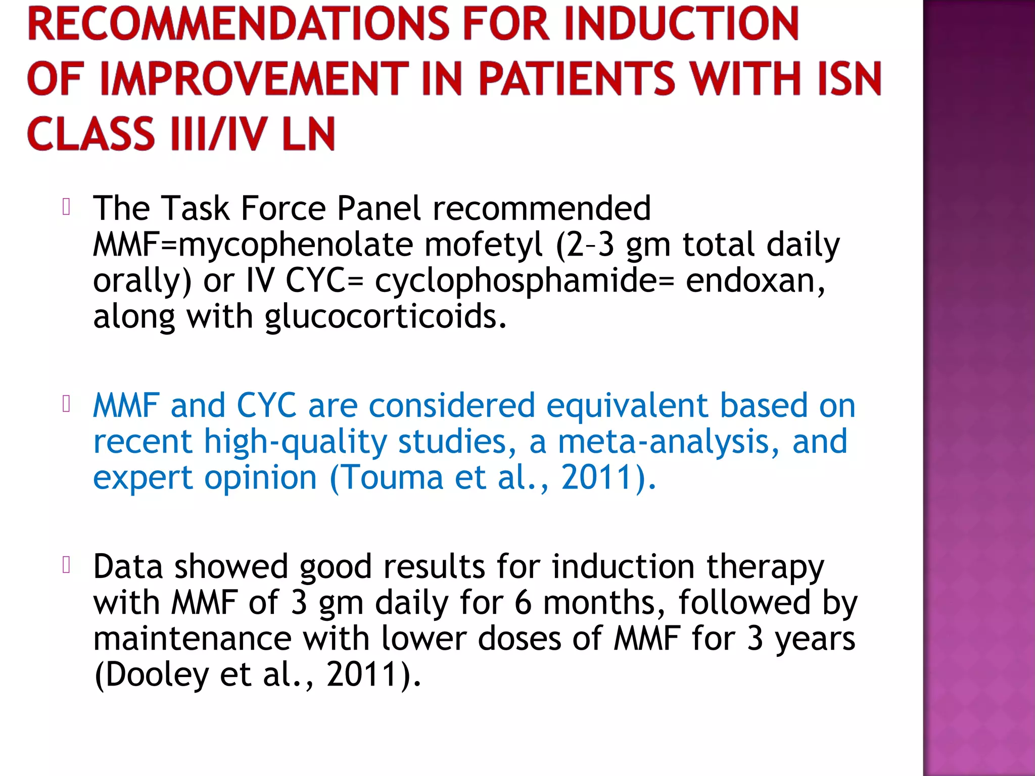  The Task Force Panel recommended
MMF=mycophenolate mofetyl (2–3 gm total daily
orally) or IV CYC= cyclophosphamide= endoxan,
along with glucocorticoids.
 MMF and CYC are considered equivalent based on
recent high-quality studies, a meta-analysis, and
expert opinion (Touma et al., 2011).
 Data showed good results for induction therapy
with MMF of 3 gm daily for 6 months, followed by
maintenance with lower doses of MMF for 3 years
(Dooley et al., 2011).
 