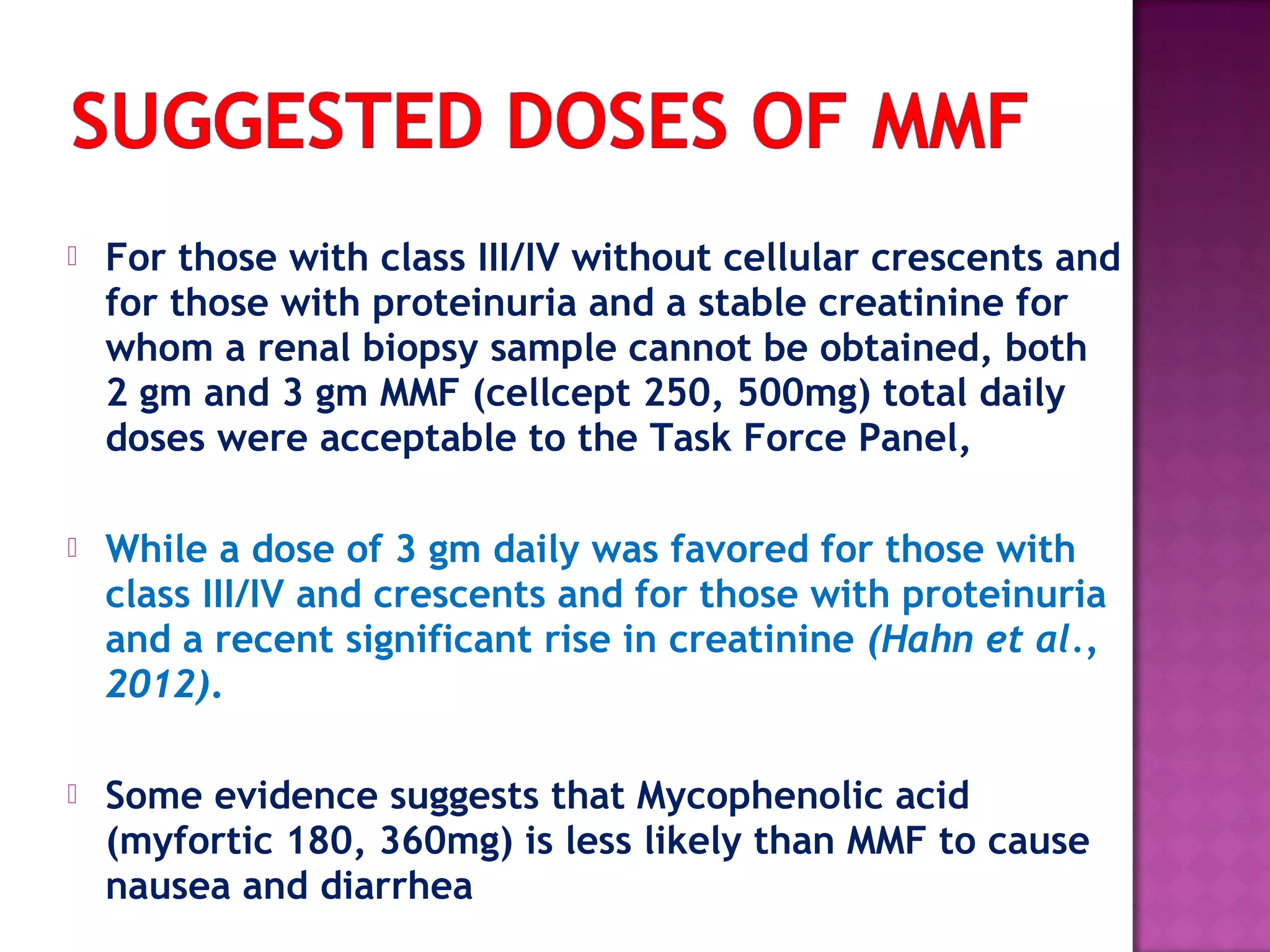  For those with class III/IV without cellular crescents and
for those with proteinuria and a stable creatinine for
whom a renal biopsy sample cannot be obtained, both
2 gm and 3 gm MMF (cellcept 250, 500mg) total daily
doses were acceptable to the Task Force Panel,
 While a dose of 3 gm daily was favored for those with
class III/IV and crescents and for those with proteinuria
and a recent significant rise in creatinine (Hahn et al.,
2012).
 Some evidence suggests that Mycophenolic acid
(myfortic 180, 360mg) is less likely than MMF to cause
nausea and diarrhea
 
