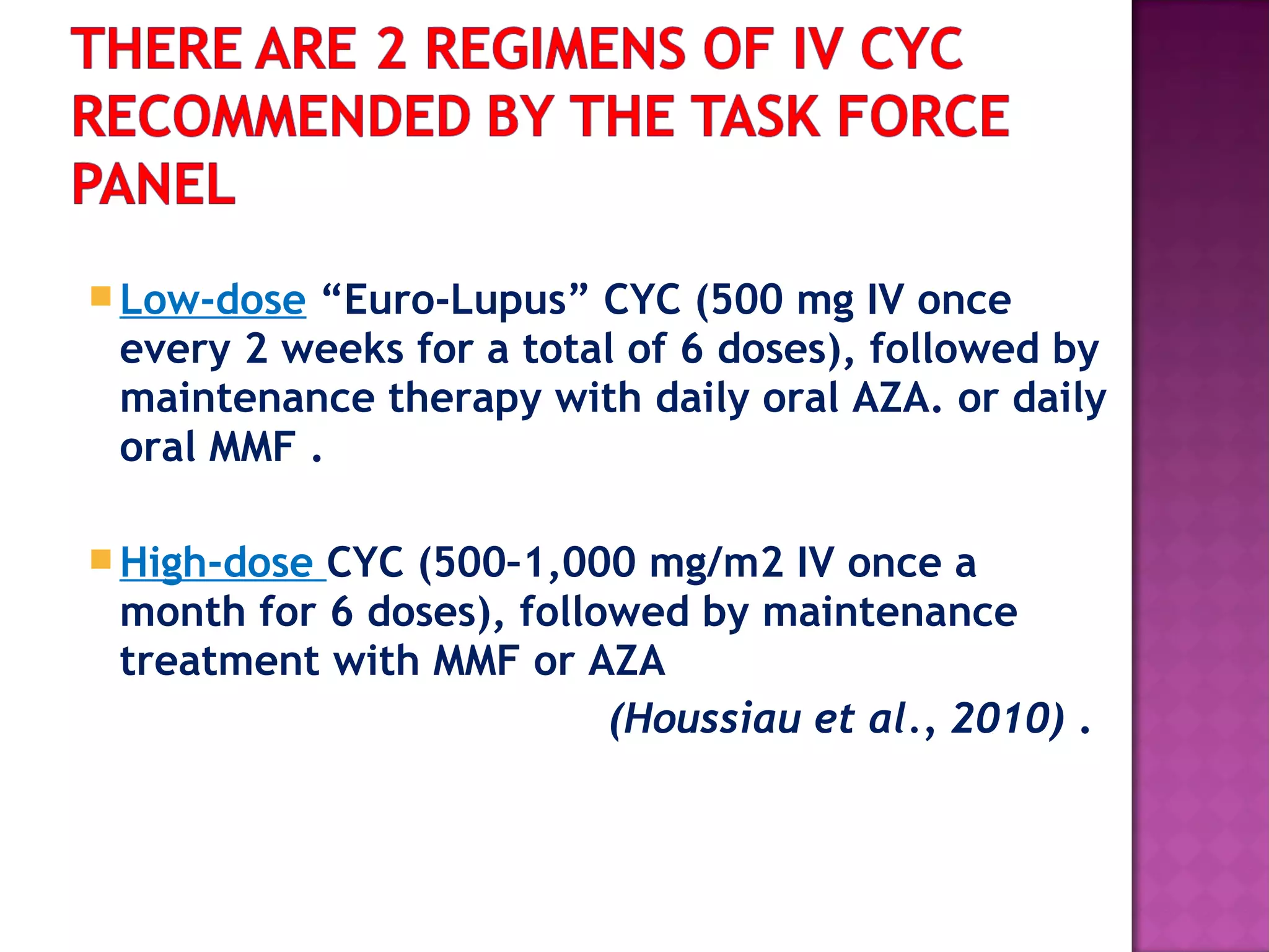 Low-dose “Euro-Lupus” CYC (500 mg IV once
every 2 weeks for a total of 6 doses), followed by
maintenance therapy with daily oral AZA. or daily
oral MMF .
High-dose CYC (500–1,000 mg/m2 IV once a
month for 6 doses), followed by maintenance
treatment with MMF or AZA
(Houssiau et al., 2010) .
 