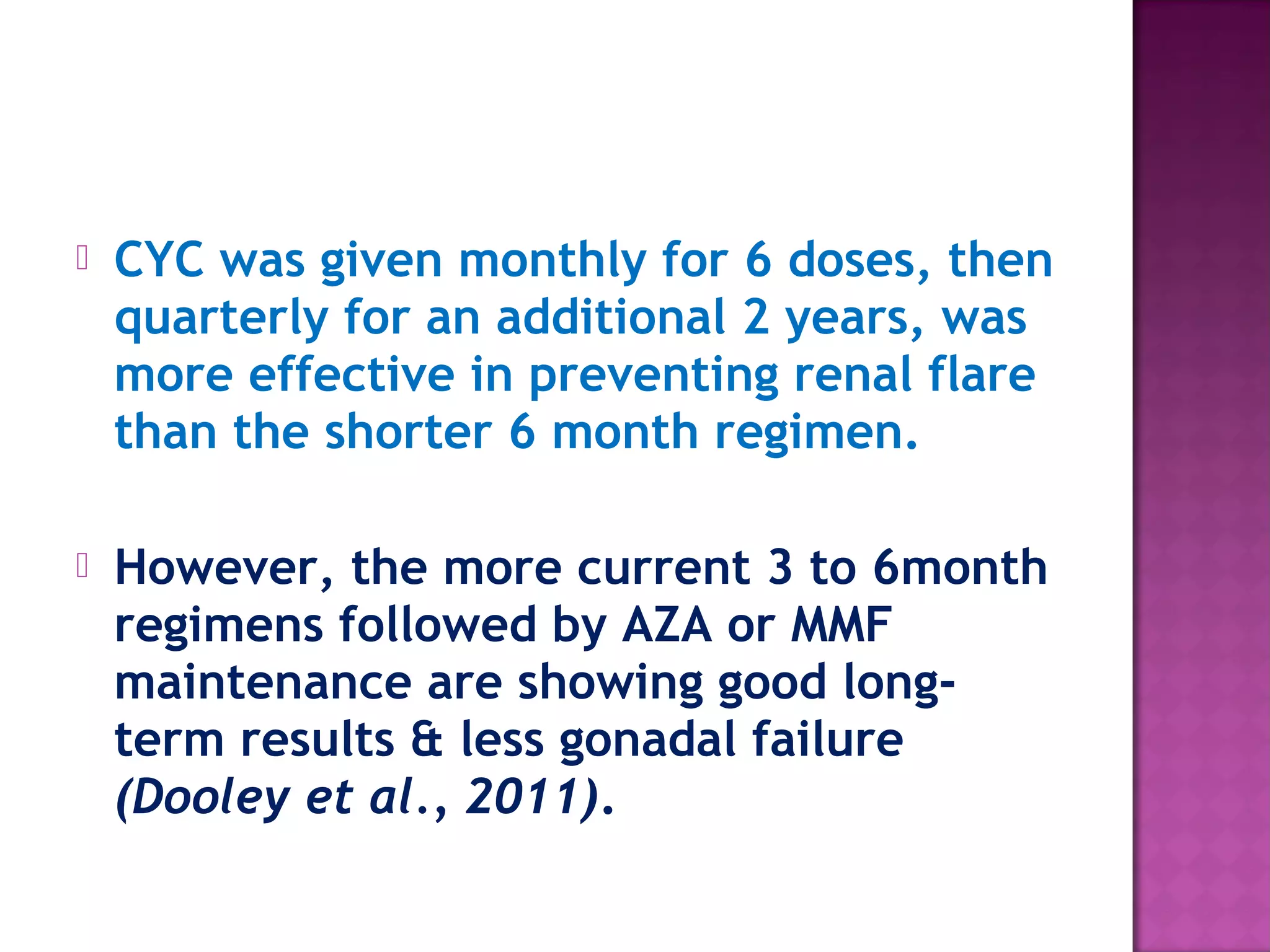  CYC was given monthly for 6 doses, then
quarterly for an additional 2 years, was
more effective in preventing renal flare
than the shorter 6 month regimen.
 However, the more current 3 to 6month
regimens followed by AZA or MMF
maintenance are showing good long-
term results & less gonadal failure
(Dooley et al., 2011).
 