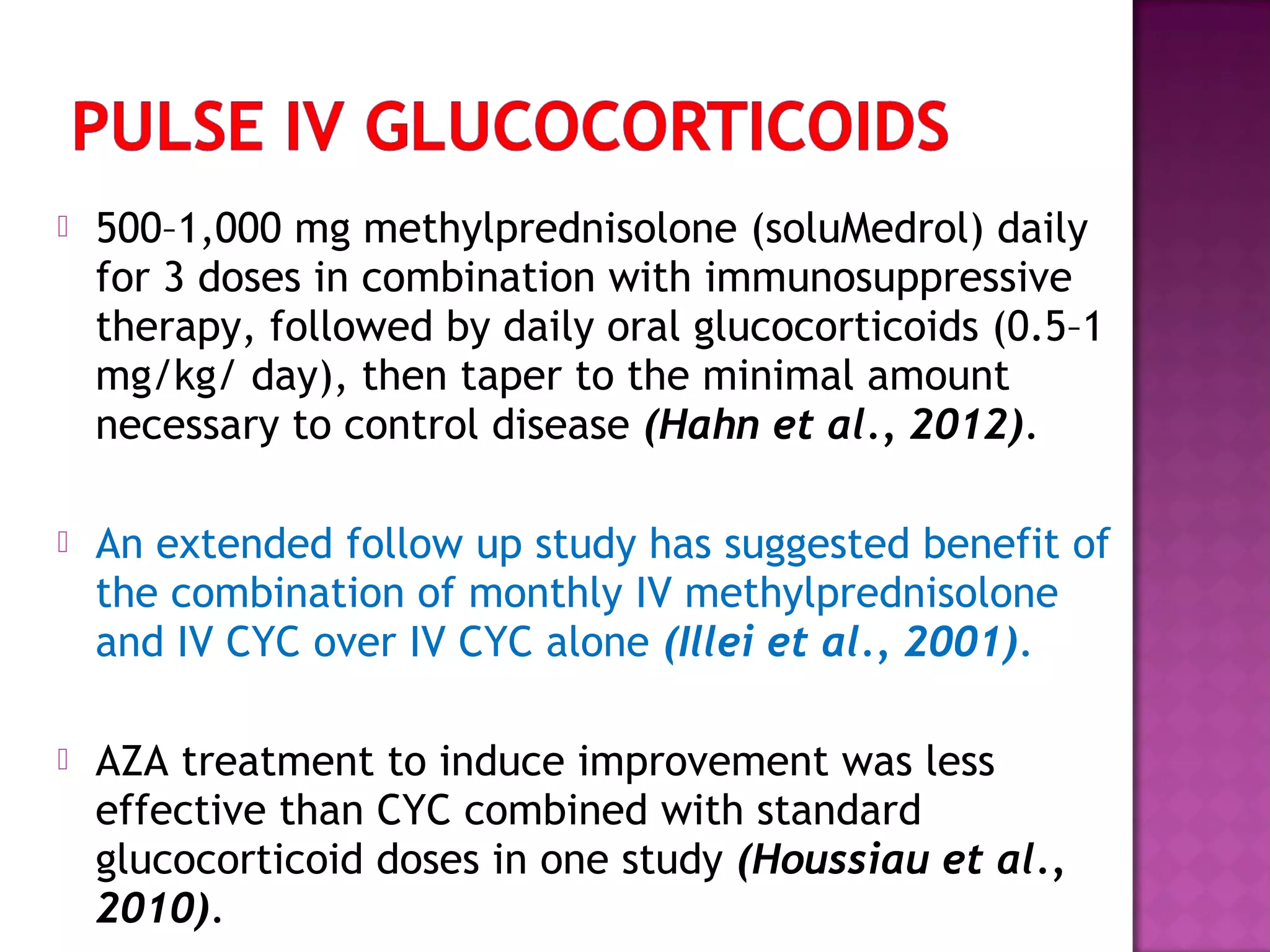  500–1,000 mg methylprednisolone (soluMedrol) daily
for 3 doses in combination with immunosuppressive
therapy, followed by daily oral glucocorticoids (0.5–1
mg/kg/ day), then taper to the minimal amount
necessary to control disease (Hahn et al., 2012).
 An extended follow up study has suggested benefit of
the combination of monthly IV methylprednisolone
and IV CYC over IV CYC alone (Illei et al., 2001).
 AZA treatment to induce improvement was less
effective than CYC combined with standard
glucocorticoid doses in one study (Houssiau et al.,
2010).
 